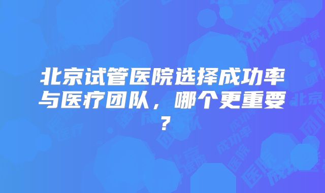 北京试管医院选择成功率与医疗团队，哪个更重要？