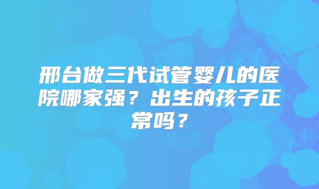 邢台做三代试管婴儿的医院哪家强?出生的孩子正常吗?