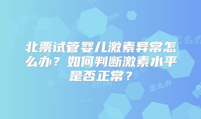 北票试管婴儿激素异常怎么办？如何判断激素水平是否正常？