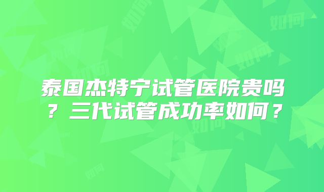 泰国杰特宁试管医院贵吗？三代试管成功率如何？