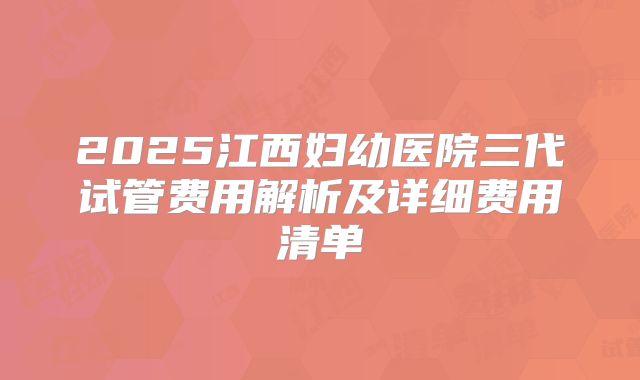 2025江西妇幼医院三代试管费用解析及详细费用清单