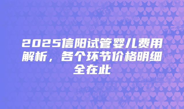 2025信阳试管婴儿费用解析,各个环节价格明细全在此