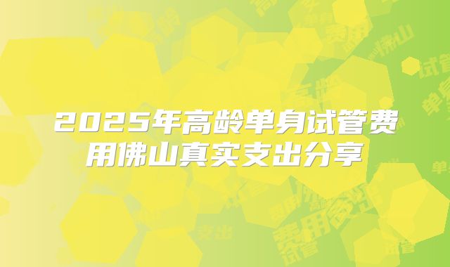 2025年高龄单身试管费用佛山真实支出分享