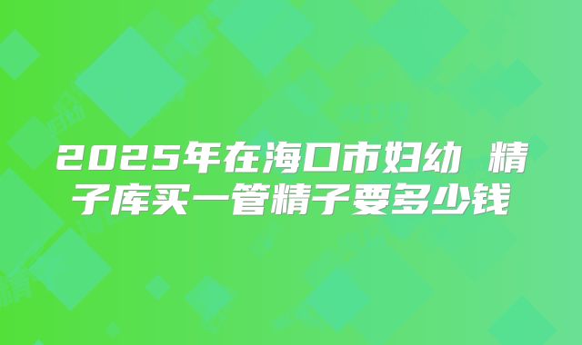 2025年在海口市妇幼 精子库买一管精子要多少钱