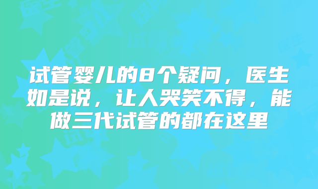 试管婴儿的8个疑问，医生如是说，让人哭笑不得，能做三代试管的都在这里