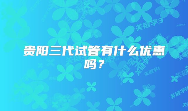 贵阳三代试管有什么优惠吗？