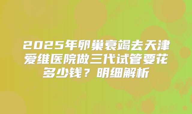 2025年卵巢衰竭去天津爱维医院做三代试管要花多少钱？明细解析