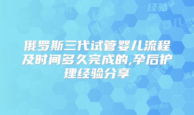 俄罗斯三代试管婴儿流程及时间多久完成的,孕后护理经验分享