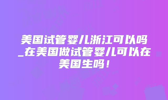 美国试管婴儿浙江可以吗_在美国做试管婴儿可以在美国生吗！
