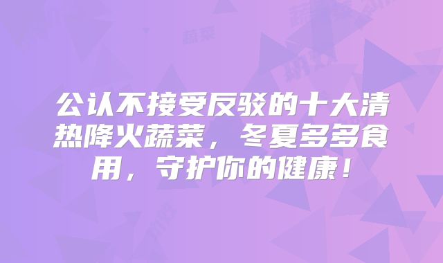 公认不接受反驳的十大清热降火蔬菜，冬夏多多食用，守护你的健康！