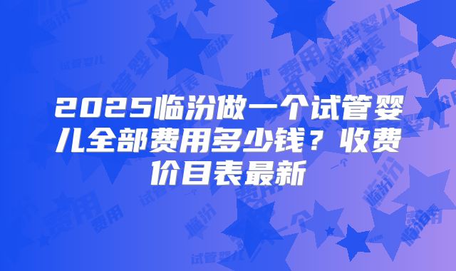 2025临汾做一个试管婴儿全部费用多少钱？收费价目表最新