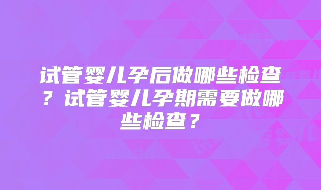 试管婴儿孕后做哪些检查?试管婴儿孕期需要做哪些检查?
