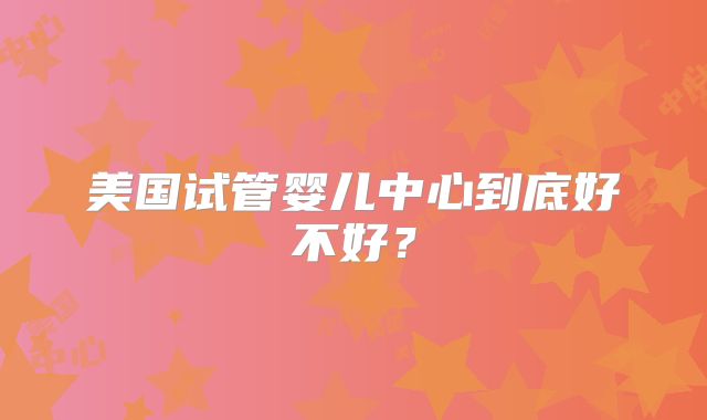 美国试管婴儿中心到底好不好？