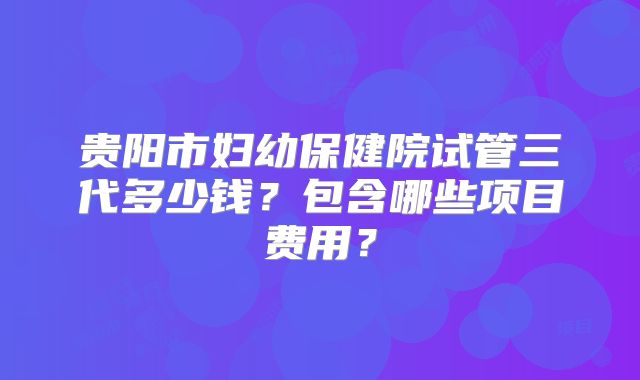贵阳市妇幼保健院试管三代多少钱?包含哪些项目费用?
