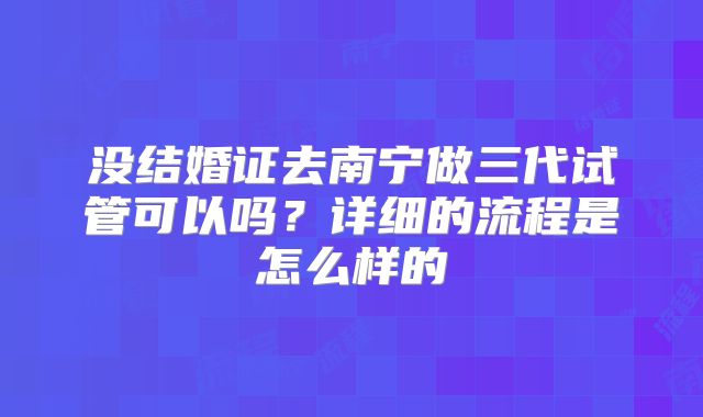 没结婚证去南宁做三代试管可以吗？详细的流程是怎么样的