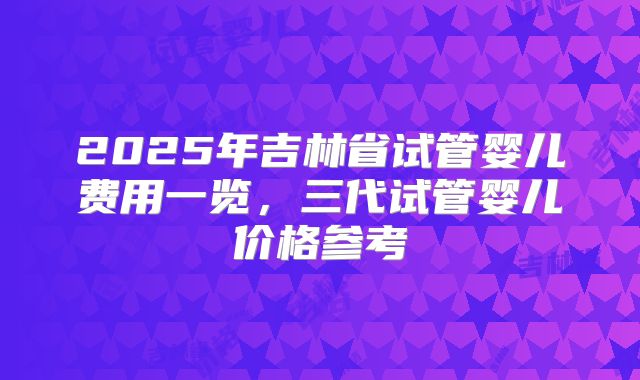 2025年吉林省试管婴儿费用一览，三代试管婴儿价格参考