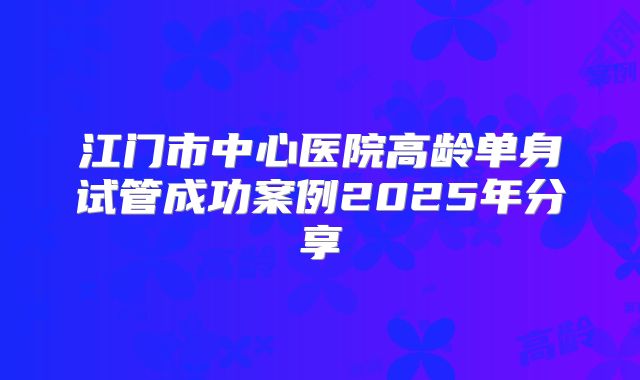 江门市中心医院高龄单身试管成功案例2025年分享