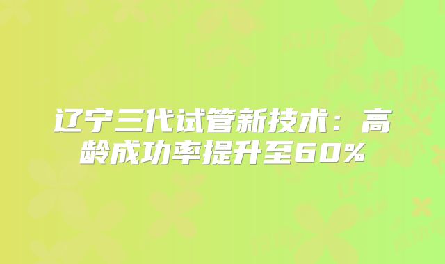 辽宁三代试管新技术：高龄成功率提升至60%