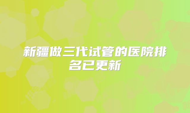 新疆做三代试管的医院排名已更新