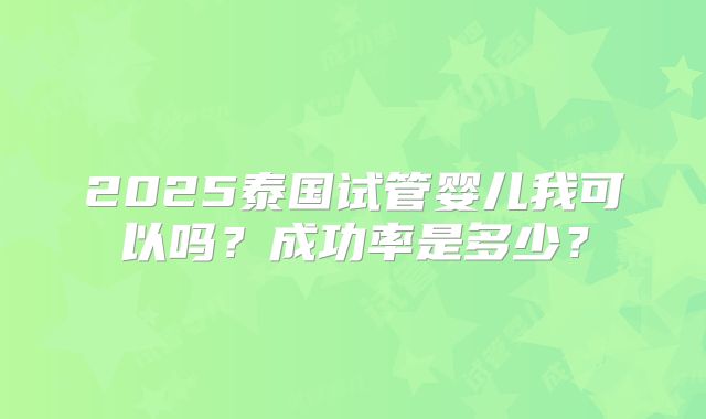 2025泰国试管婴儿我可以吗？成功率是多少？