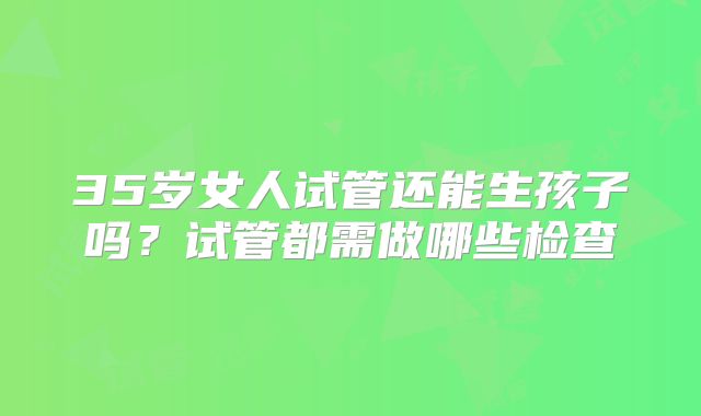 35岁女人试管还能生孩子吗？试管都需做哪些检查
