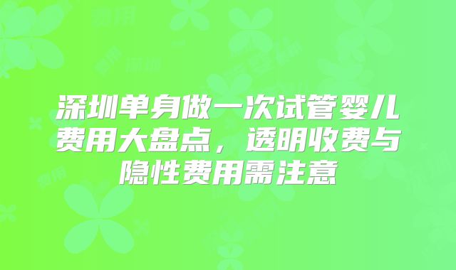 深圳单身做一次试管婴儿费用大盘点，透明收费与隐性费用需注意