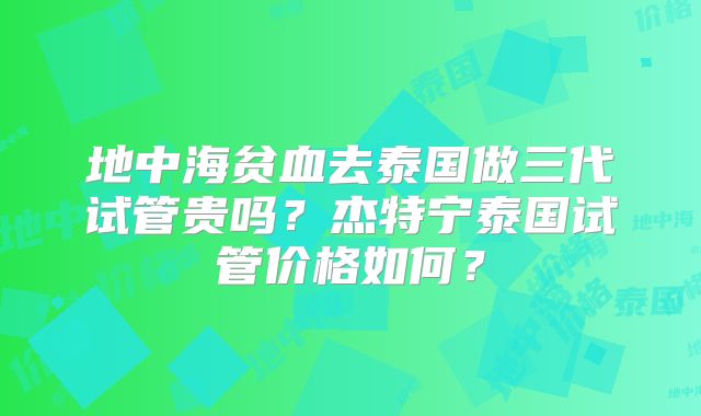地中海贫血去泰国做三代试管贵吗?杰特宁泰国试管价格如何?