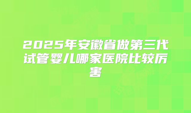2025年安徽省做第三代试管婴儿哪家医院比较厉害
