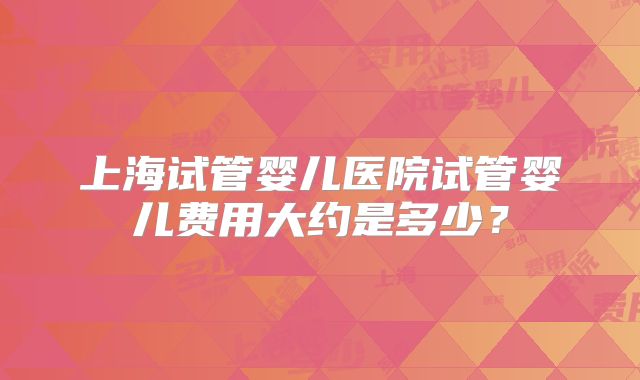 上海试管婴儿医院试管婴儿费用大约是多少？