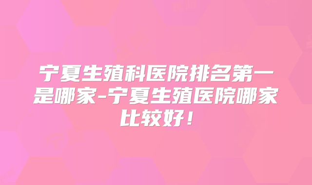 宁夏生殖科医院排名第一是哪家-宁夏生殖医院哪家比较好！