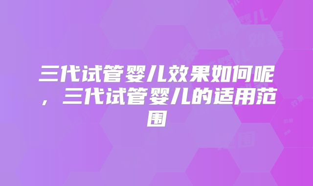 三代试管婴儿效果如何呢，三代试管婴儿的适用范围