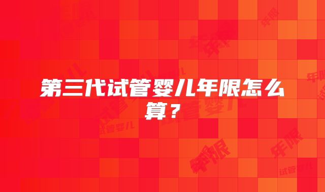第三代试管婴儿年限怎么算?