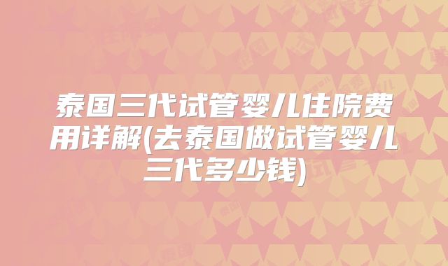 泰国三代试管婴儿住院费用详解(去泰国做试管婴儿三代多少钱)