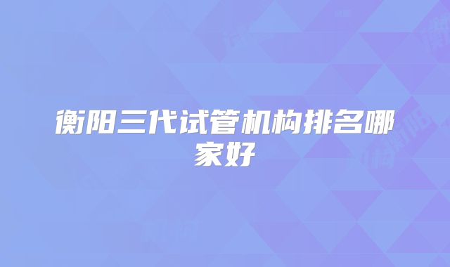 衡阳三代试管机构排名哪家好