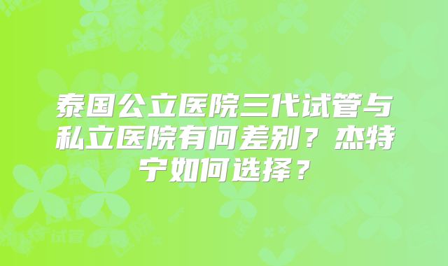 泰国公立医院三代试管与私立医院有何差别？杰特宁如何选择？