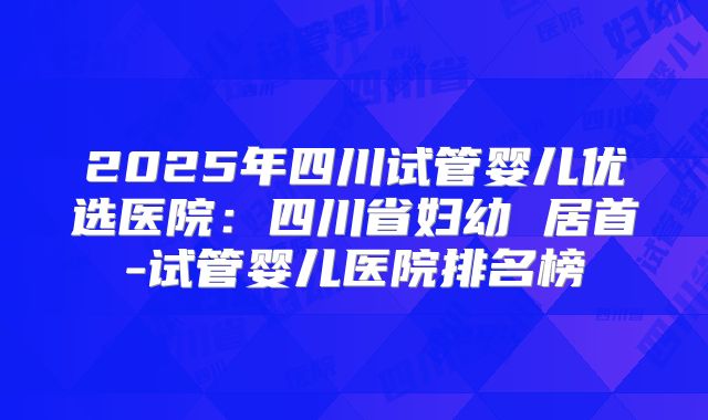 2025年四川试管婴儿优选医院:四川省妇幼 居首-试管婴儿医院排名榜