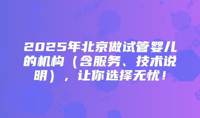 2025年北京做试管婴儿的机构（含服务、技术说明），让你选择无忧！