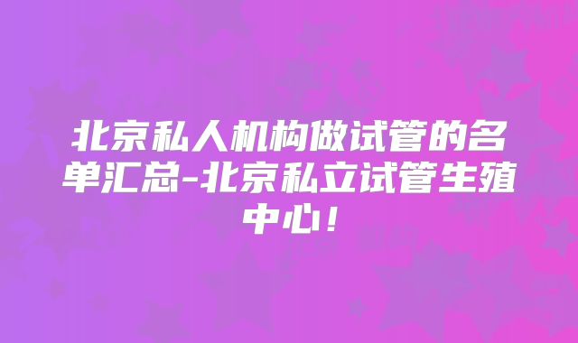 北京私人机构做试管的名单汇总-北京私立试管生殖中心!
