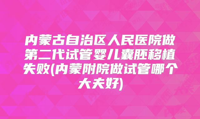 内蒙古自治区人民医院做第二代试管婴儿囊胚移植失败(内蒙附院做试管哪个大夫好)
