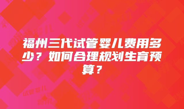 福州三代试管婴儿费用多少？如何合理规划生育预算？