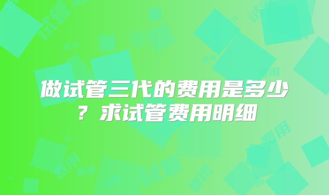 做试管三代的费用是多少？求试管费用明细
