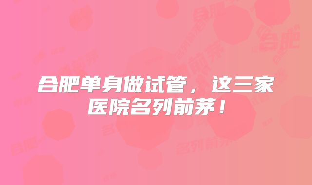 合肥单身做试管，这三家医院名列前茅！