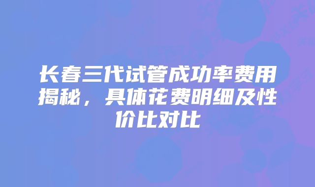 长春三代试管成功率费用揭秘,具体花费明细及性价比对比
