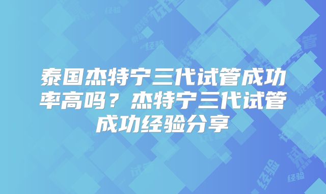 泰国杰特宁三代试管成功率高吗？杰特宁三代试管成功经验分享