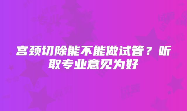宫颈切除能不能做试管？听取专业意见为好