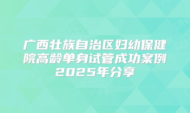 广西壮族自治区妇幼保健院高龄单身试管成功案例2025年分享