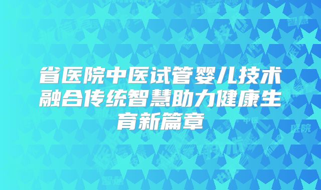 省医院中医试管婴儿技术融合传统智慧助力健康生育新篇章