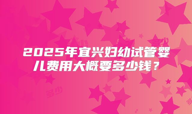 2025年宜兴妇幼试管婴儿费用大概要多少钱？