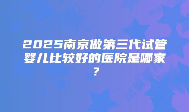 2025南京做第三代试管婴儿比较好的医院是哪家?