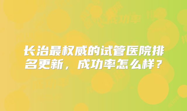 长治最权威的试管医院排名更新，成功率怎么样？